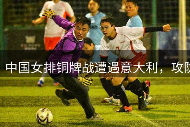 中国女排铜牌战遭遇意大利，攻防难题考验赵勇用兵之道