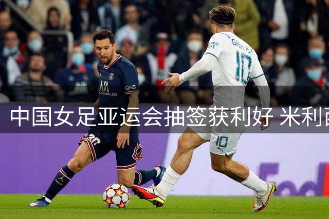 中国女足亚运会抽签获利好 米利西奇：以体能优势冲击小组头名