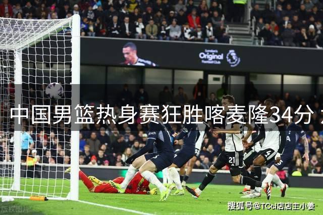 中国男篮热身赛狂胜喀麦隆34分 六将得分上双展现火力全开