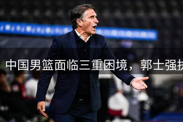 中国男篮面临三重困境，郭士强执教遭遇严峻考验