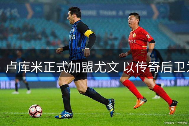 卢库米正式加盟尤文 以传奇后卫为榜样展望新征程