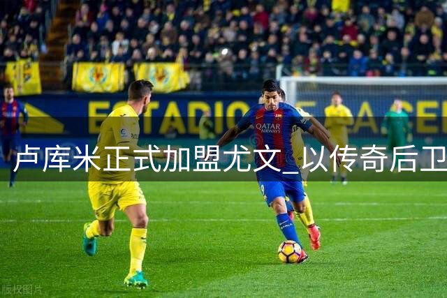 卢库米正式加盟尤文 以传奇后卫为榜样展望新征程
