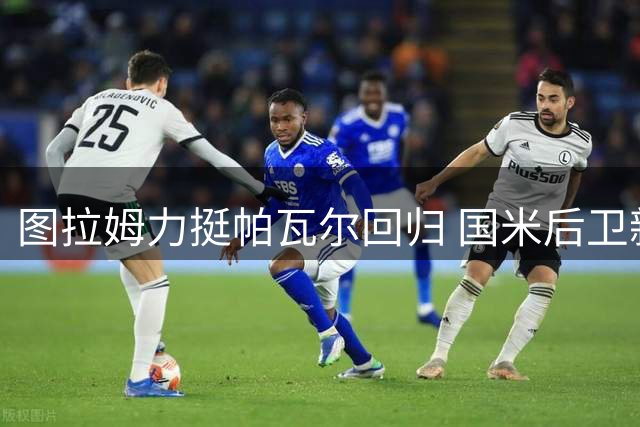 图拉姆力挺帕瓦尔回归 国米后卫新赛季或继续留队