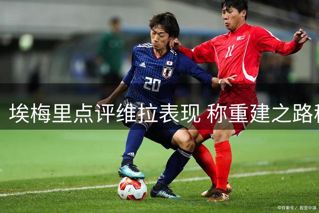 埃梅里点评维拉表现 称重建之路稳步推进