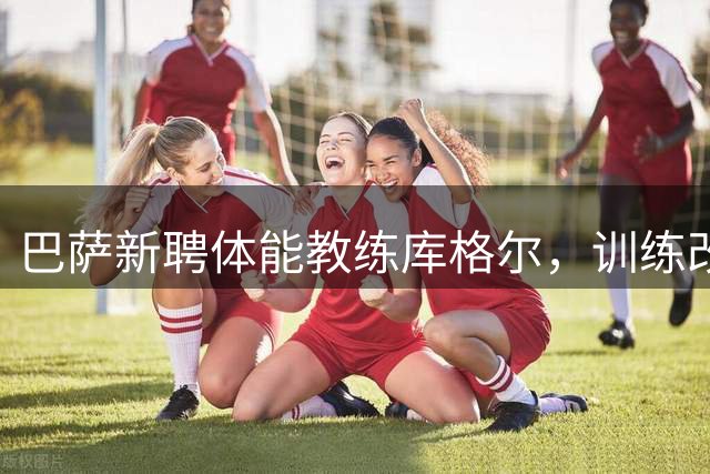 巴萨新聘体能教练库格尔，训练改革成效引关注