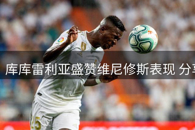 库库雷利亚盛赞维尼修斯表现 分享伯纳乌首秀心得