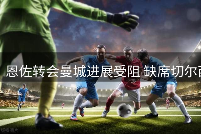 恩佐转会曼城进展受阻 缺席切尔西周末赛事
