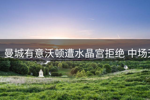 曼城有意沃顿遭水晶宫拒绝 中场天赋引关注