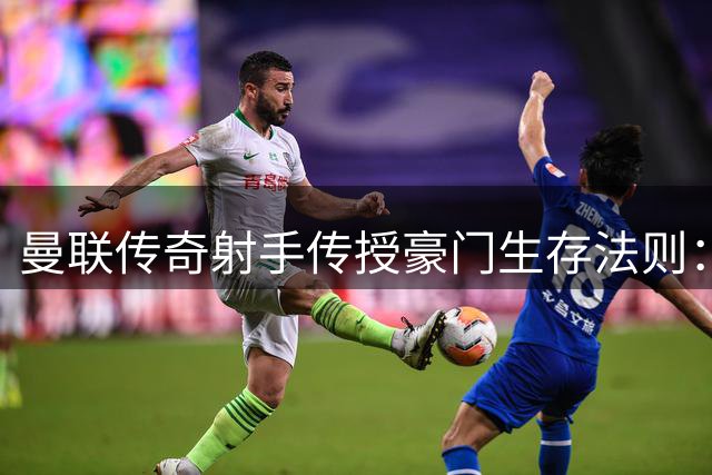 曼联传奇射手传授豪门生存法则：不在乎原始起点 只需拼尽最后1%