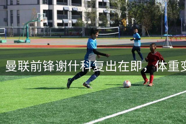 曼联前锋谢什科复出在即，体重变化引发热议