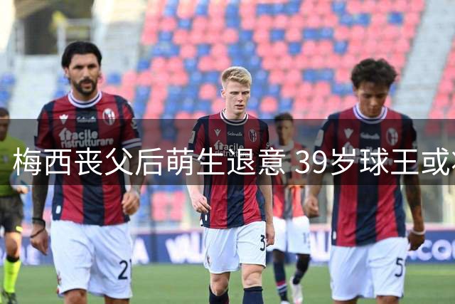 梅西丧父后萌生退意 39岁球王或将告别足坛