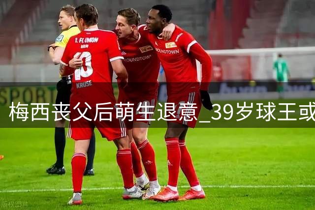 梅西丧父后萌生退意 39岁球王或将告别足坛