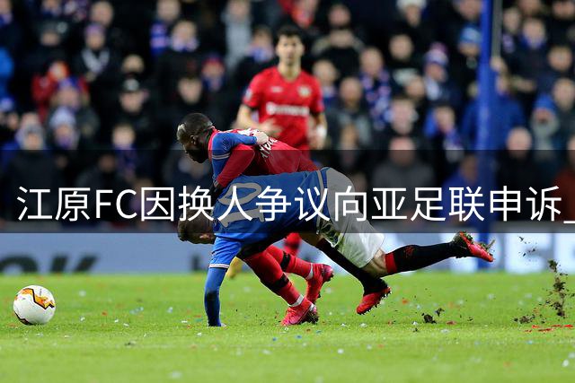 江原FC因换人争议向亚足联申诉 裁判组违规阻挠引争议