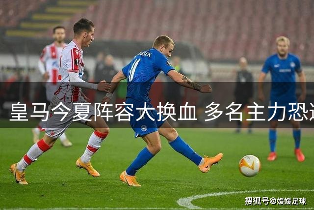 皇马今夏阵容大换血 多名主力恐遭清洗离队