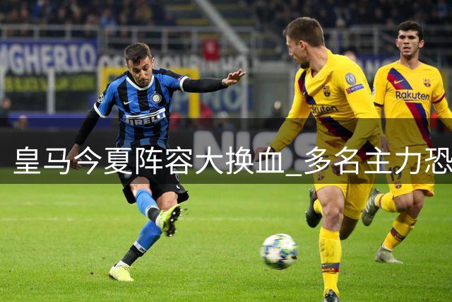 皇马今夏阵容大换血 多名主力恐遭清洗离队