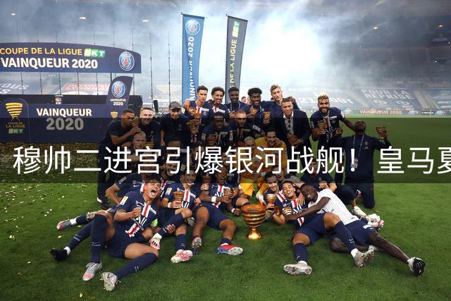 穆帅二进宫引爆银河战舰！皇马夏窗狂签7将剑指欧冠 巴萨压力山大
