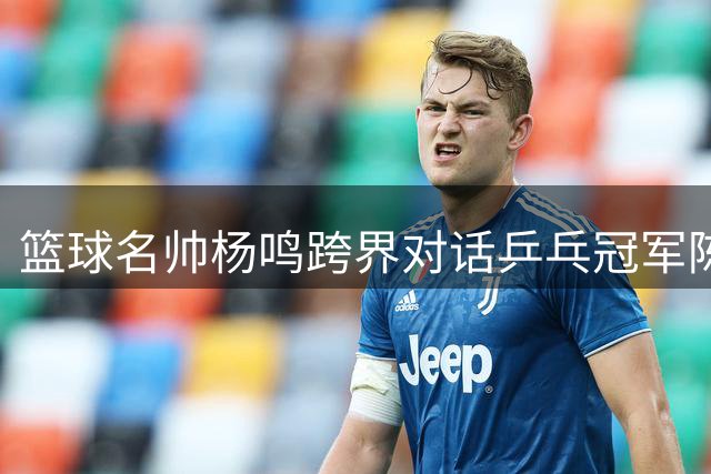 篮球名帅杨鸣跨界对话乒乓冠军陈梦 共倡体育精神融合
