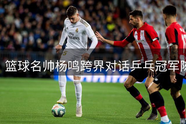 篮球名帅杨鸣跨界对话乒乓冠军陈梦 共倡体育精神融合