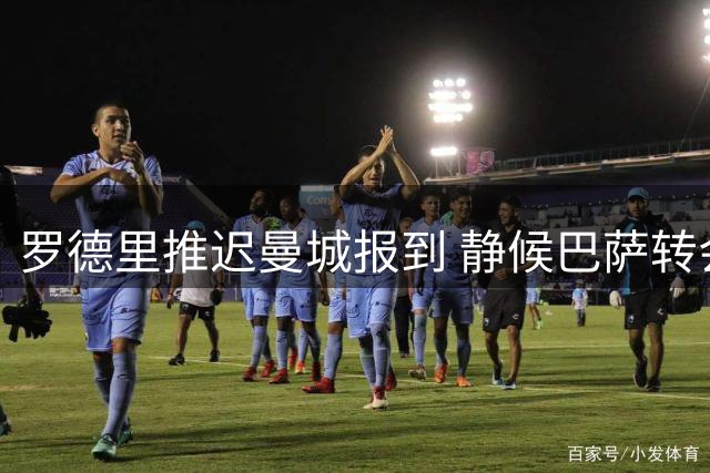 罗德里推迟曼城报到 静候巴萨转会谈判结果