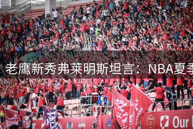 老鹰新秀弗莱明斯坦言：NBA夏季联赛的身体对抗远超NCAA