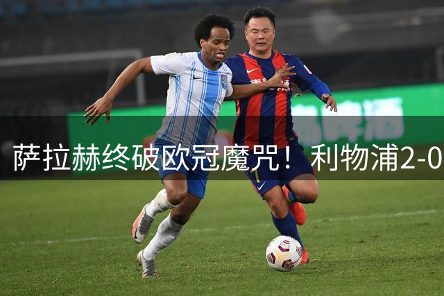 萨拉赫终破欧冠魔咒！利物浦2-0皇马终结个人8场不胜纪录