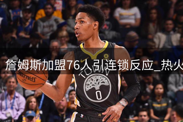 詹姆斯加盟76人引连锁反应 热火紧急启动B计划锁定三大全明星
