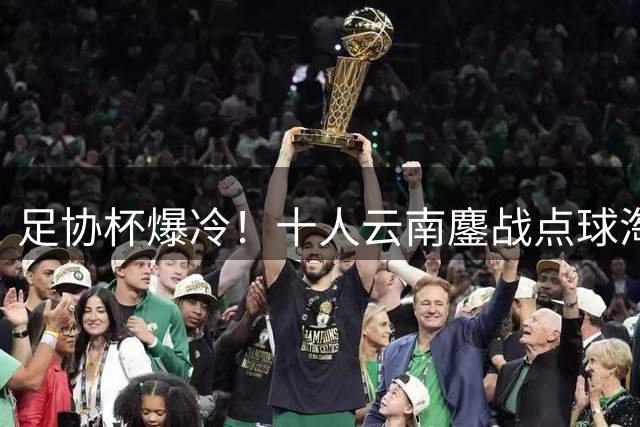足协杯爆冷！十人云南鏖战点球淘汰成都 奥斯卡一锤定音