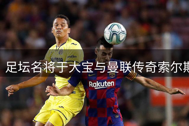 足坛名将于大宝与曼联传奇索尔斯克亚上海同框观赛