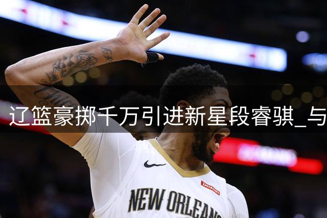 辽篮豪掷千万引进新星段睿骐 与赵继伟组后场双枪冲击总冠军